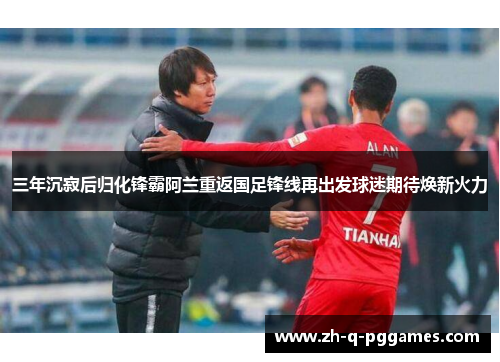 三年沉寂后归化锋霸阿兰重返国足锋线再出发球迷期待焕新火力