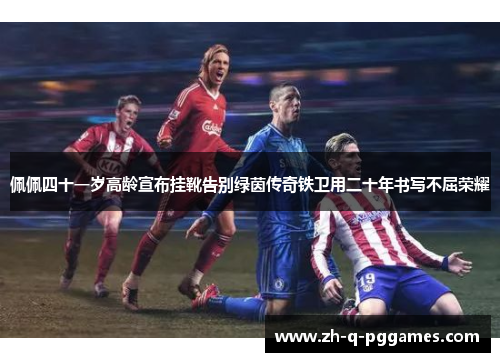 佩佩四十一岁高龄宣布挂靴告别绿茵传奇铁卫用二十年书写不屈荣耀