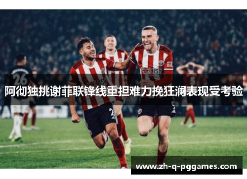 阿彻独挑谢菲联锋线重担难力挽狂澜表现受考验